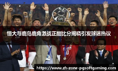 恒大与鹿岛鹿角激战正酣比分揭晓引发球迷热议